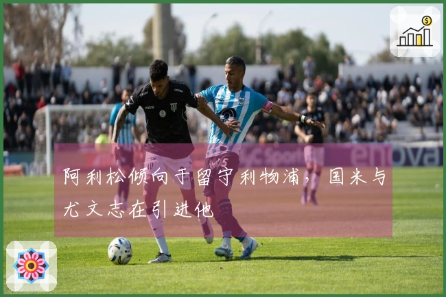 阿利松倾向于留守利物浦，国米与尤文志在引进他