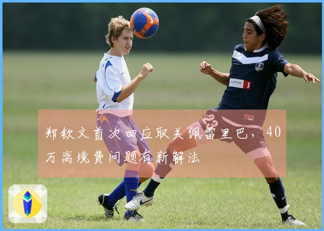 郑钦文首次回应取关佩雷里巴，40万离境费问题有新解法