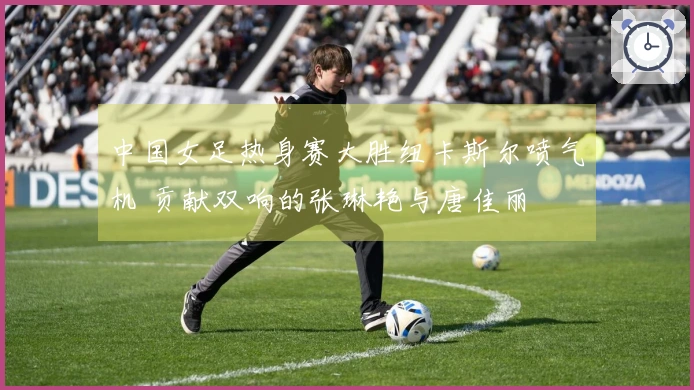 中国女足热身赛大胜纽卡斯尔喷气机 贡献双响的张琳艳与唐佳丽