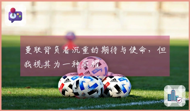 曼联背负着沉重的期待与使命，但我视其为一种荣耀