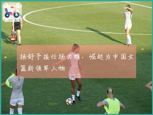 杨舒予接任杨力维，崛起为中国女篮新领军人物