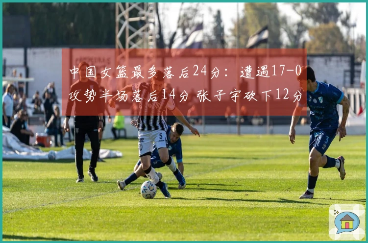 中国女篮最多落后24分：遭遇17-0攻势半场落后14分 张子宇砍下12分6板力撑
