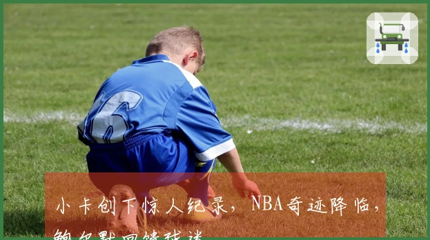 小卡创下惊人纪录，NBA奇迹降临，鲍尔默回馈球迷