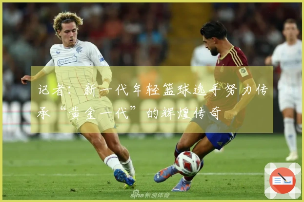 记者：新一代年轻篮球选手努力传承“黄金一代”的辉煌传奇