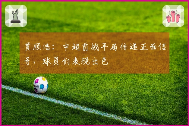 贾顺浩：中超首战平局传递正面信号，球员们表现出色