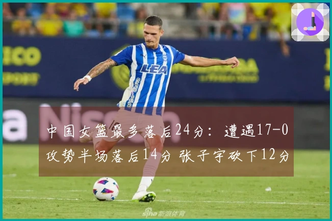 中国女篮最多落后24分：遭遇17-0攻势半场落后14分 张子宇砍下12分6板力撑
