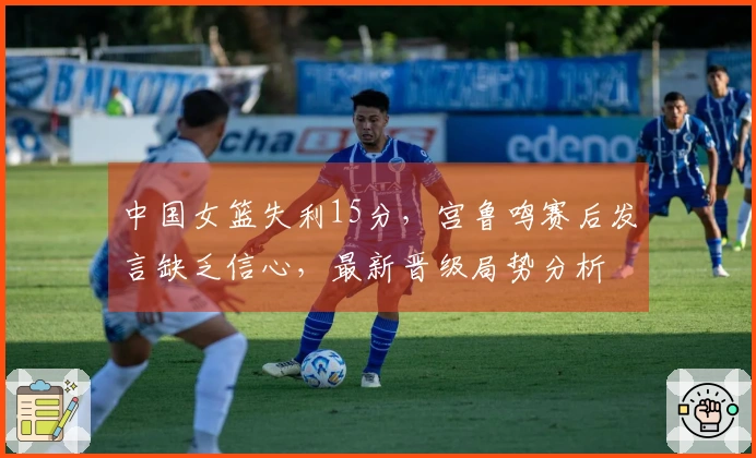 中国女篮失利15分，宫鲁鸣赛后发言缺乏信心，最新晋级局势分析