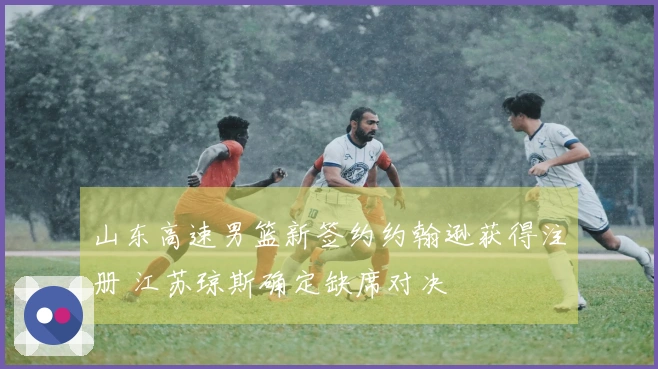 山东高速男篮新签约约翰逊获得注册 江苏琼斯确定缺席对决