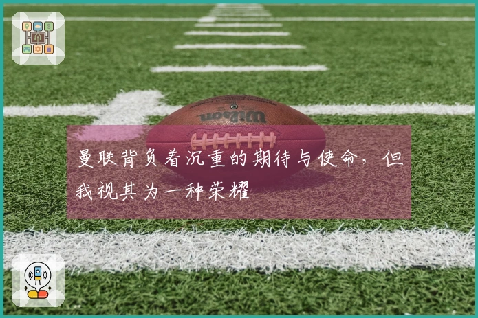 曼联背负着沉重的期待与使命，但我视其为一种荣耀