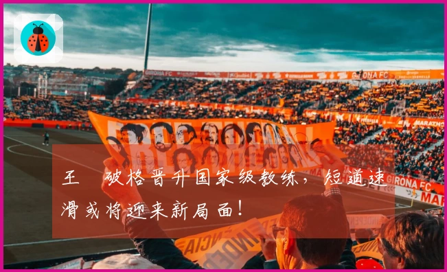 王濛破格晋升国家级教练，短道速滑或将迎来新局面！