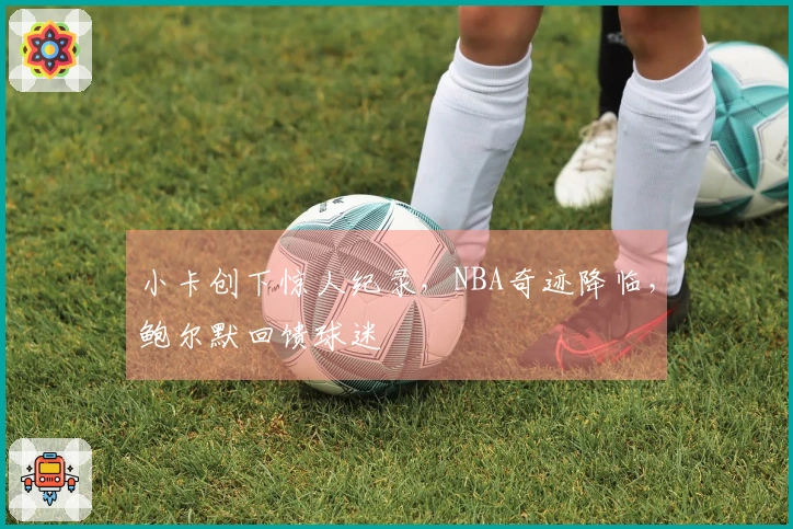 小卡创下惊人纪录，NBA奇迹降临，鲍尔默回馈球迷
