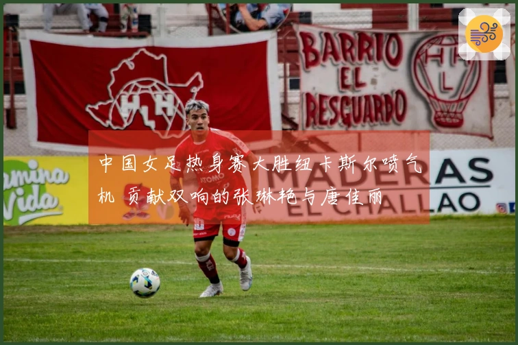 中国女足热身赛大胜纽卡斯尔喷气机 贡献双响的张琳艳与唐佳丽