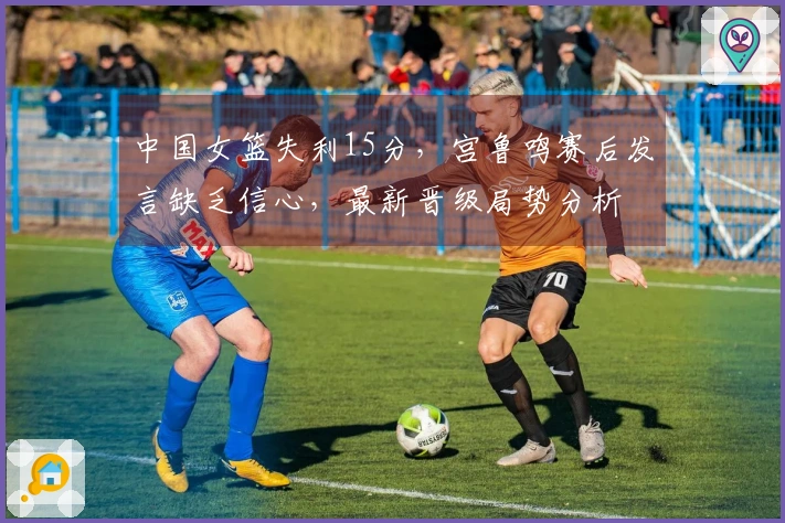 中国女篮失利15分，宫鲁鸣赛后发言缺乏信心，最新晋级局势分析