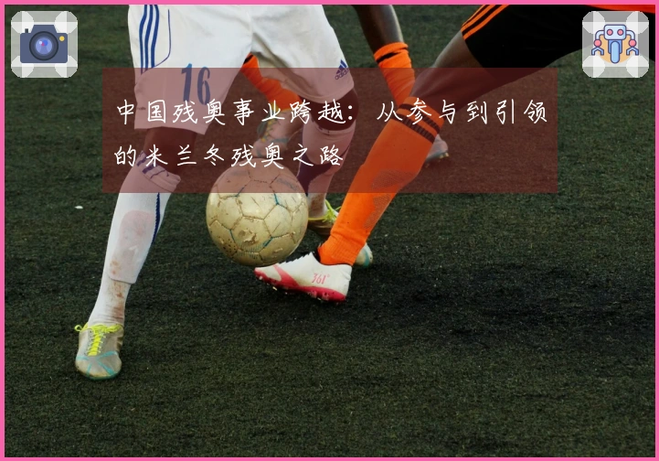 中国残奥事业跨越：从参与到引领的米兰冬残奥之路