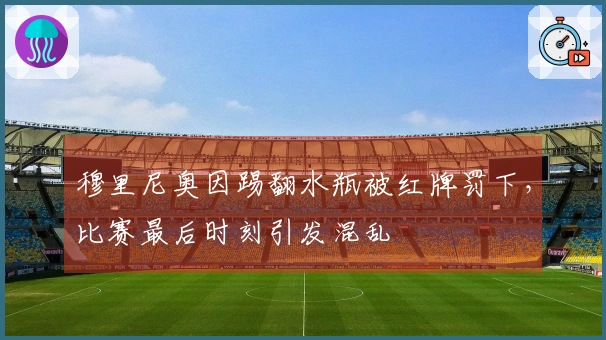 穆里尼奥因踢翻水瓶被红牌罚下，比赛最后时刻引发混乱