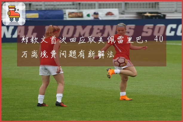 郑钦文首次回应取关佩雷里巴，40万离境费问题有新解法