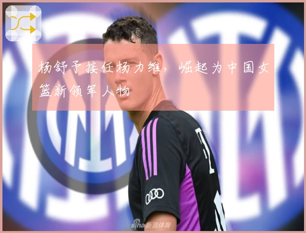 杨舒予接任杨力维，崛起为中国女篮新领军人物