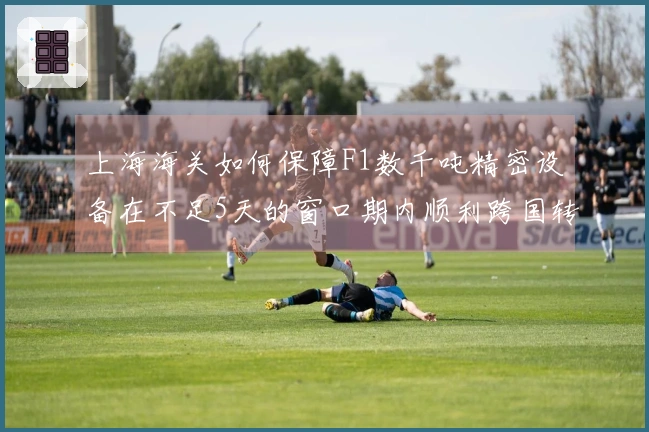 上海海关如何保障F1数千吨精密设备在不足5天的窗口期内顺利跨国转运？