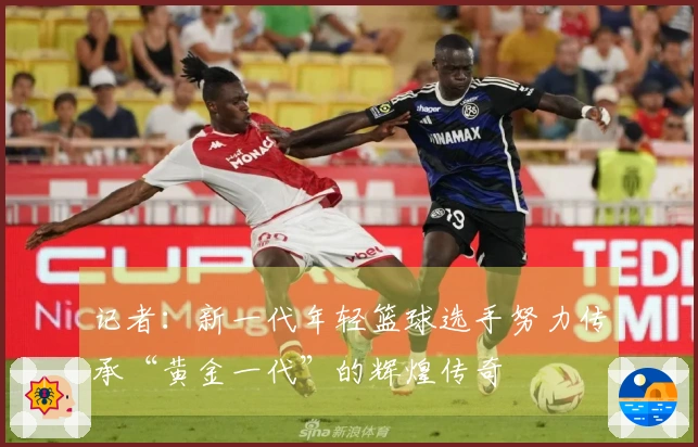 记者：新一代年轻篮球选手努力传承“黄金一代”的辉煌传奇